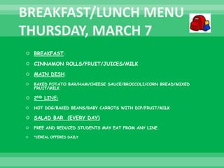  BREAKFAST:
 CINNAMON ROLLS/FRUIT/JUICES/MILK
 MAIN DISH:
 BAKED POTATO BAR/HAM/CHEESE SAUCE/BROCCOLI/CORN BREAD/MIXED
FRUIT/MILK
 2ND LINE:
 HOT DOG/BAKED BEANS/BABY CARROTS WITH DIP/FRUIT/MILK
 SALAD BAR (EVERY DAY)
 FREE AND REDUCED STUDENTS MAY EAT FROM ANY LINE.
 *CEREAL OFFERED DAILY
 