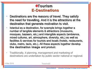 4.Mar.2016 Travel e22 1
Dimitrios BUHALIS - Information Technology for strategic tourism management
TourismTourism
E-DestinationsE-Destinations
• Destinations are the reasons of travel. They satisfyDestinations are the reasons of travel. They satisfy
the need for travelling. And it is the attractions at thethe need for travelling. And it is the attractions at the
destination that generate motivation to visit.destination that generate motivation to visit.
• Istanbul as a destination, for example brings together aIstanbul as a destination, for example brings together a
number of tangible elements & attractions (museums,number of tangible elements & attractions (museums,
mosques, bazaars, etc.) and intangible aspects (ambience,mosques, bazaars, etc.) and intangible aspects (ambience,
mixed cultures, art, atmosphere, diversity, etc.) as well asmixed cultures, art, atmosphere, diversity, etc.) as well as
facilities & services for tourists and locals (hotels, restaurants,facilities & services for tourists and locals (hotels, restaurants,
clubs, metro, taxis, etc.). All these aspects together developclubs, metro, taxis, etc.). All these aspects together develop
the destination imagethe destination image and product.and product.
• Traditionally, it planning, management and marketing of
destinations are undertaken by public sector national or regional.
 