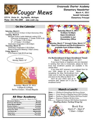 Crossroads Charter Academy
                                                                            Elementary Newsletter
                 Cougar Mews                                                                   March 4, 2011
                                                                                            Kendall Schroeder
215 N. State St., Big Rapids, Michigan                                                    Elementary Principal
Phone: 231.796.6589    www.ccabr.org



               On the Calendar
 Saturday, March 5                                                     Saturday March 5, 2011
    Open Enrollment 10:00am-12:00pm Elementary Office                    10:00am-12:00pm
 Tuesday, March 8                                                         Open Enrollment
     Michigan Author Leslie Helakoski visiting CCA                       is available in our
         Preschool, Kindergarten, 1st Grade 10:00-10:30
                                                                          Elementary Office
         2nd – 3rd Grade 11:45-12:30pm
         4nd – 6rd Grade 1:15-2:00pm
     Destination Imagination 3:30-5:00pm                    Monday, March 7th through Friday, March 11th
 Thursday, March 10                                          Open Enrollment and Re-Enrollment is
     Destination Imagination 3:30-5:00pm                        available from 8:00am-4:00pm
     Board of Directors Meeting 7:00pm Library
 Friday, March 11
     PTO Popcorn Sale $0.25 per bag


             No School                                    It’s Re-Enrollment & Open Enrollment Time
          Monday, March 14th                                      March 1st through March 11, 2011
                                                              If you have friends or neighbors who are interested
                                                          in sending their kids to Crossroads, please let them
                                                          know that enrollment packets are available in the
                                                          central office.
                                                              If you have NOT received a re-enrollment form for
                                                          your child, please let us know!         When
                                                          completing the Blue Re-Enrollment form
                                                          make sure to mark the appropriate box
                                                          and return to the office by March 11th.
                                                              Don’t let your child’s spot go to
                                                          someone else; please turn in you re-
                                                          enrollment forms!
           Saturday, March 19, 2011
               1:00pm & 4:30pm
          DeVos Center / Grand Rapids                                   Munch a Lunch!
                                                          Mon..... Chicken & Dumplings OR Cheese Burger
                                                          Tues..... Crazy Bread w/dipping Sauce OR Corndog
           All Star Academy                               Wed..... Nachos w/Meat & Cheese OR Pizza Pocket
                                                          Thur.... Popcorn Chicken OR Rib-O-Que
        Fall Session: January 24 – March 10, 2011
   Movement Matters…………………….……………Monday
                                                          Fri....... Pepperoni Calzone OR Chicken Sandwich
   American Girl Society……………..………………Monday
                                                                 Healthy choice: Turkey Wrap Up
   Camp Write-It-Right.………………………………Tuesday
   Picture Perfect…………………………….…..…..Tuesday
    Painting Musical Masters……………….……..Tuesday
                                                                                           Book Fair
   Crisscross Club…………….……………….…Wednesday                                            March 2nd – Mach 9th
   Tae Kwon Do……….…………………….…….Wednesday                                               7:30am – 5:00pm
    Superstars……….………………….……….…….Thursday
    Crafty Kids……………..…………………..……..Thursday
 