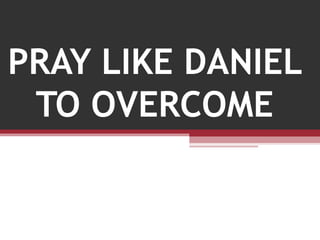PRAY LIKE DANIEL
TO OVERCOME
 