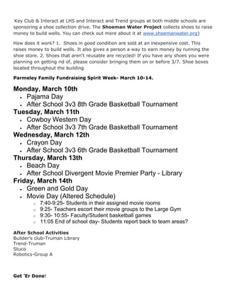 Key Club & Interact at LHS and Interact and Trend groups at both middle schools are
sponsoring a shoe collection drive. The Shoeman Water Project collects shoes to raise
money to build wells. You can check out more about it at www.shoemanwater.org)
How does it work? 1. Shoes in good condition are sold at an inexpensive cost. This
raises money to build wells. It also gives a person a way to earn money by running the
shoe store. 2. Shoes that aren't reusable are recycled! If you have any shoes you were
planning on getting rid of, please consider bringing them on or before 3/7. Shoe boxes
located throughout the building.
Parmeley Family Fundraising Spirit Week- March 10-14.

Monday, March 10th
 Pajama Day
 After School 3v3 8th Grade Basketball Tournament
Tuesday, March 11th
 Cowboy Western Day
 After School 3v3 7th Grade Basketball Tournament
Wednesday, March 12th
 Crayon Day
 After School 3v3 6th Grade Basketball Tournament
Thursday, March 13th
 Beach Day
 After School Divergent Movie Premier Party - Library
Friday, March 14th
 Green and Gold Day
 Movie Day (Altered Schedule)
o
o
o
o

7:40-9:25- Students in their assigned movie rooms
9:25- Teachers escort their movie groups to the Large Gym
9:30- 10:55- Faculty/Student basketball games
11:05 End of school day- Students report back to team areas?

After School Activities
Builder’s club-Truman Library
Trend-Truman
Stuco
Robotics-Group A

Get ’Er Done!

 