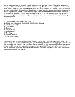 So the greatest challenge is pulling this off, but here is what we have to date. All students will sign up
during lunch times and select a movie to view that morning. Teachers supervising the movie rooms will
have a list of students in their mailbox by the end of school on Thursday 3/13. Movie rooms can/will have
a mix of students from all grade levels. Due to worries about copyright issues, students will donate money
for the opportunity to attend. Teams are encouraged to set standards for those who cannot attend (i.e. if
your team has a quarter incentive of all homework turned in, or no F’s, those students could remain on
team in a study hall to make up missing work or improve on assessments). We will have the following
movies available:

1. Despicable Me 2- the library- Amy Sears
2. Cloudy with a Chance of Meatballs 2- Little Theater- Scheidy
3. Monsters University4. Finding Nemo5. Tangled6. Wreck it Ralph7. Madagascar 38. Toy Story
9. Sleeping Beauty10. The Lorax-6 Gold

We are looking to have teams select one of the open movies above and host in your team area. We
advise using your science rooms as they are typically the largest rooms. We are capping our audience in
the library and little theater at 100. All others will be capped at 40. Off team and elective teachers will be
encouraged to monitor and supervise hallways and perhaps assist with our concession stand that will be
set up in the front commons. The fantastic Amy Sears is working on providing us with some DVD players
that we can set up in your teams.

 