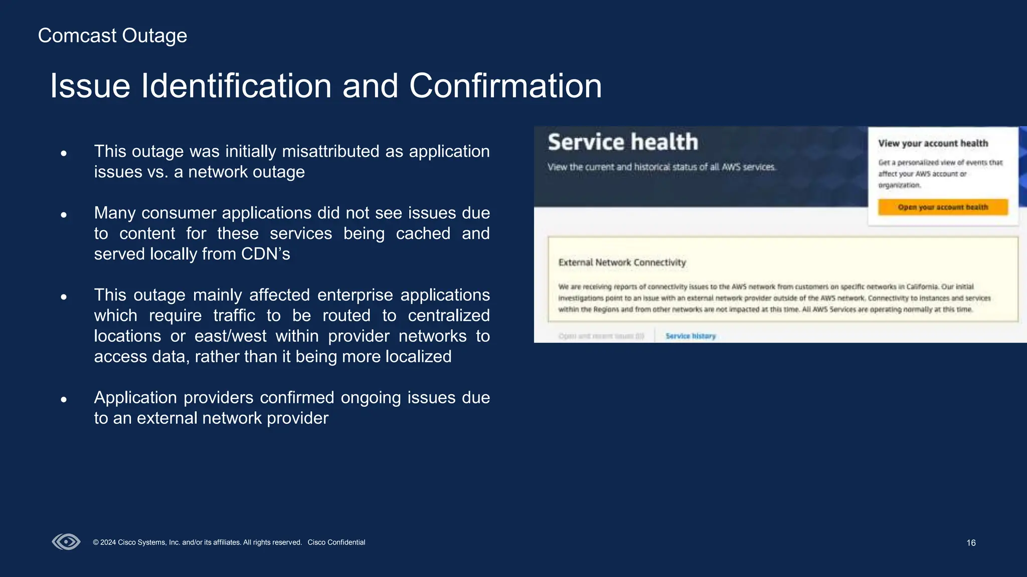 16
Issue Identification and Confirmation
© 2024 Cisco Systems, Inc. and/or its affiliates. All rights reserved. Cisco Confidential
● This outage was initially misattributed as application
issues vs. a network outage
● Many consumer applications did not see issues due
to content for these services being cached and
served locally from CDN’s
● This outage mainly affected enterprise applications
which require traffic to be routed to centralized
locations or east/west within provider networks to
access data, rather than it being more localized
● Application providers confirmed ongoing issues due
to an external network provider
Comcast Outage
 