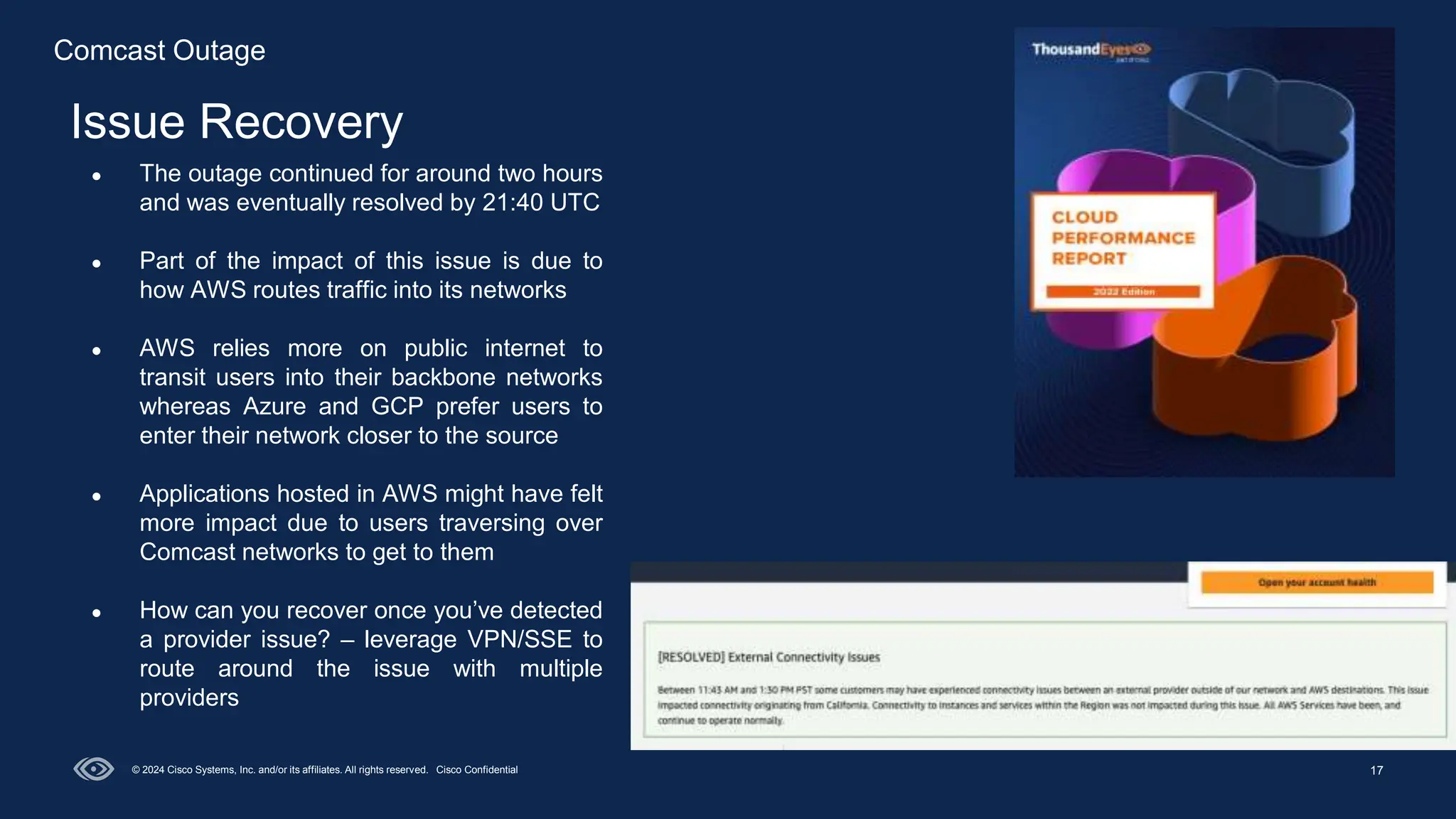 17
Issue Recovery
© 2024 Cisco Systems, Inc. and/or its affiliates. All rights reserved. Cisco Confidential
● The outage continued for around two hours
and was eventually resolved by 21:40 UTC
● Part of the impact of this issue is due to
how AWS routes traffic into its networks
● AWS relies more on public internet to
transit users into their backbone networks
whereas Azure and GCP prefer users to
enter their network closer to the source
● Applications hosted in AWS might have felt
more impact due to users traversing over
Comcast networks to get to them
● How can you recover once you’ve detected
a provider issue? – leverage VPN/SSE to
route around the issue with multiple
providers
Comcast Outage
 
