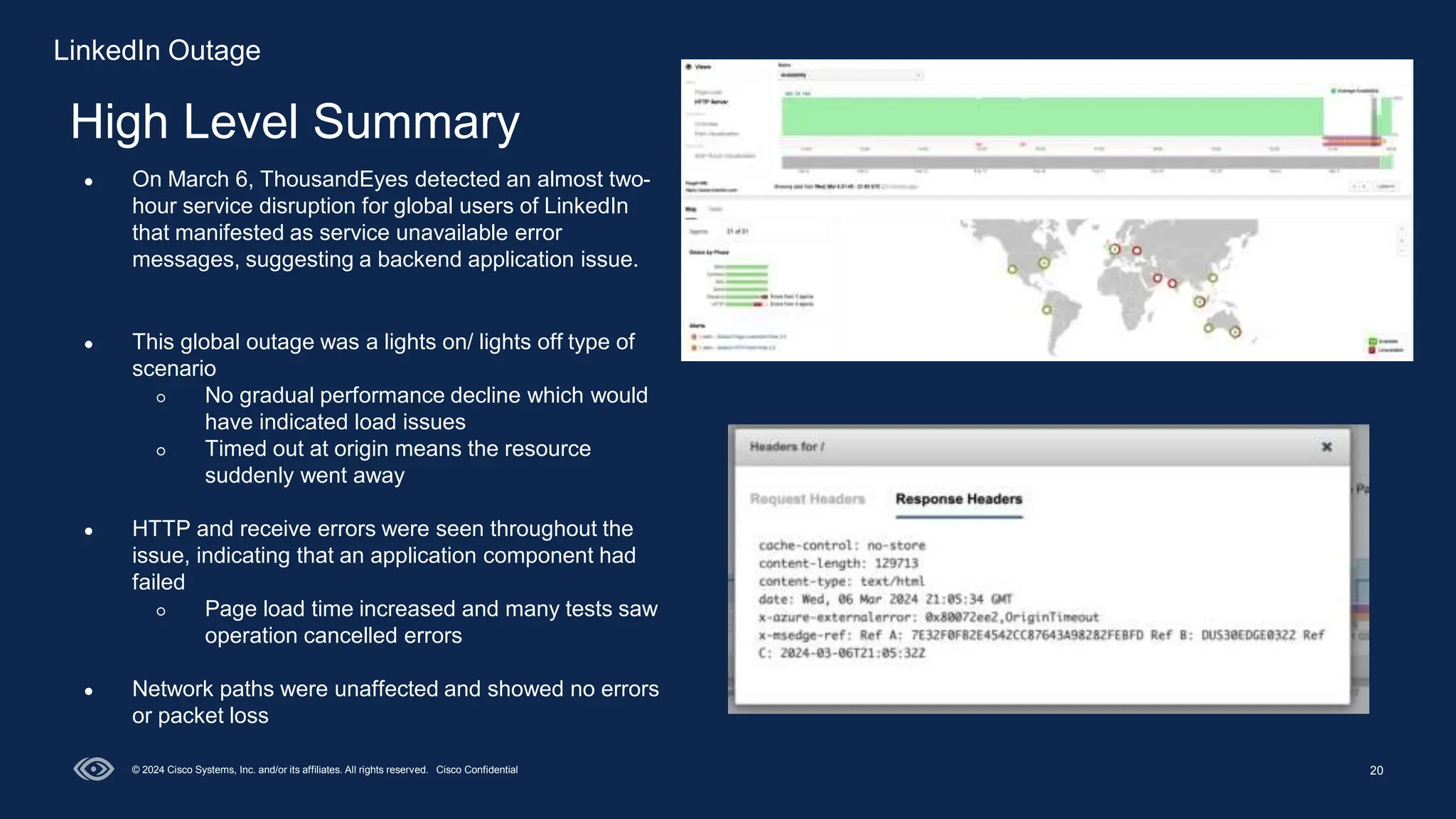 20
High Level Summary
© 2024 Cisco Systems, Inc. and/or its affiliates. All rights reserved. Cisco Confidential
● On March 6, ThousandEyes detected an almost two-
hour service disruption for global users of LinkedIn
that manifested as service unavailable error
messages, suggesting a backend application issue.
● This global outage was a lights on/ lights off type of
scenario
○ No gradual performance decline which would
have indicated load issues
○ Timed out at origin means the resource
suddenly went away
● HTTP and receive errors were seen throughout the
issue, indicating that an application component had
failed
○ Page load time increased and many tests saw
operation cancelled errors
● Network paths were unaffected and showed no errors
or packet loss
LinkedIn Outage
 