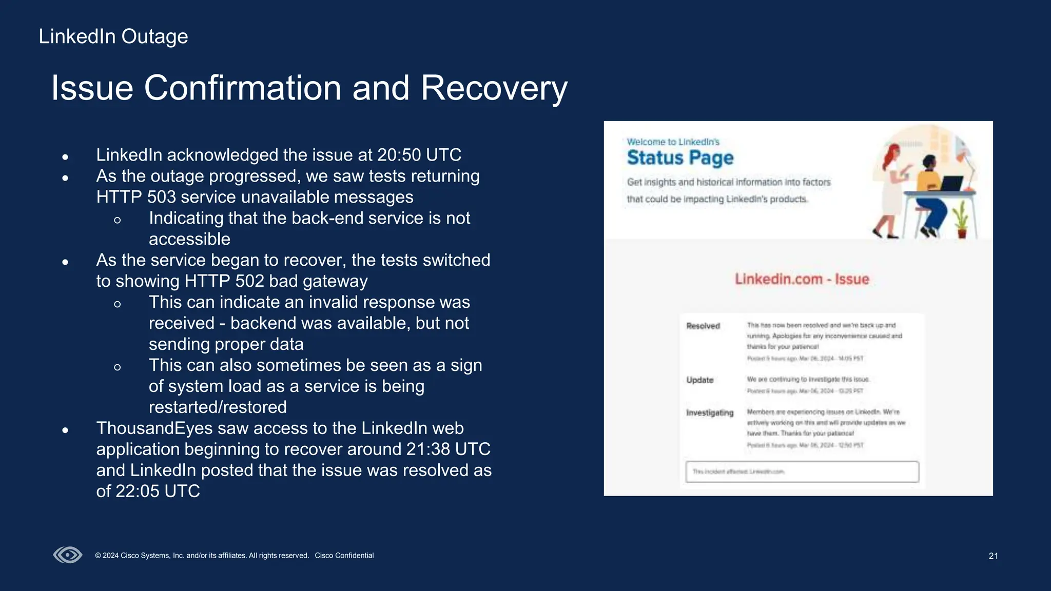 21
Issue Confirmation and Recovery
© 2024 Cisco Systems, Inc. and/or its affiliates. All rights reserved. Cisco Confidential
● LinkedIn acknowledged the issue at 20:50 UTC
● As the outage progressed, we saw tests returning
HTTP 503 service unavailable messages
○ Indicating that the back-end service is not
accessible
● As the service began to recover, the tests switched
to showing HTTP 502 bad gateway
○ This can indicate an invalid response was
received - backend was available, but not
sending proper data
○ This can also sometimes be seen as a sign
of system load as a service is being
restarted/restored
● ThousandEyes saw access to the LinkedIn web
application beginning to recover around 21:38 UTC
and LinkedIn posted that the issue was resolved as
of 22:05 UTC
LinkedIn Outage
 