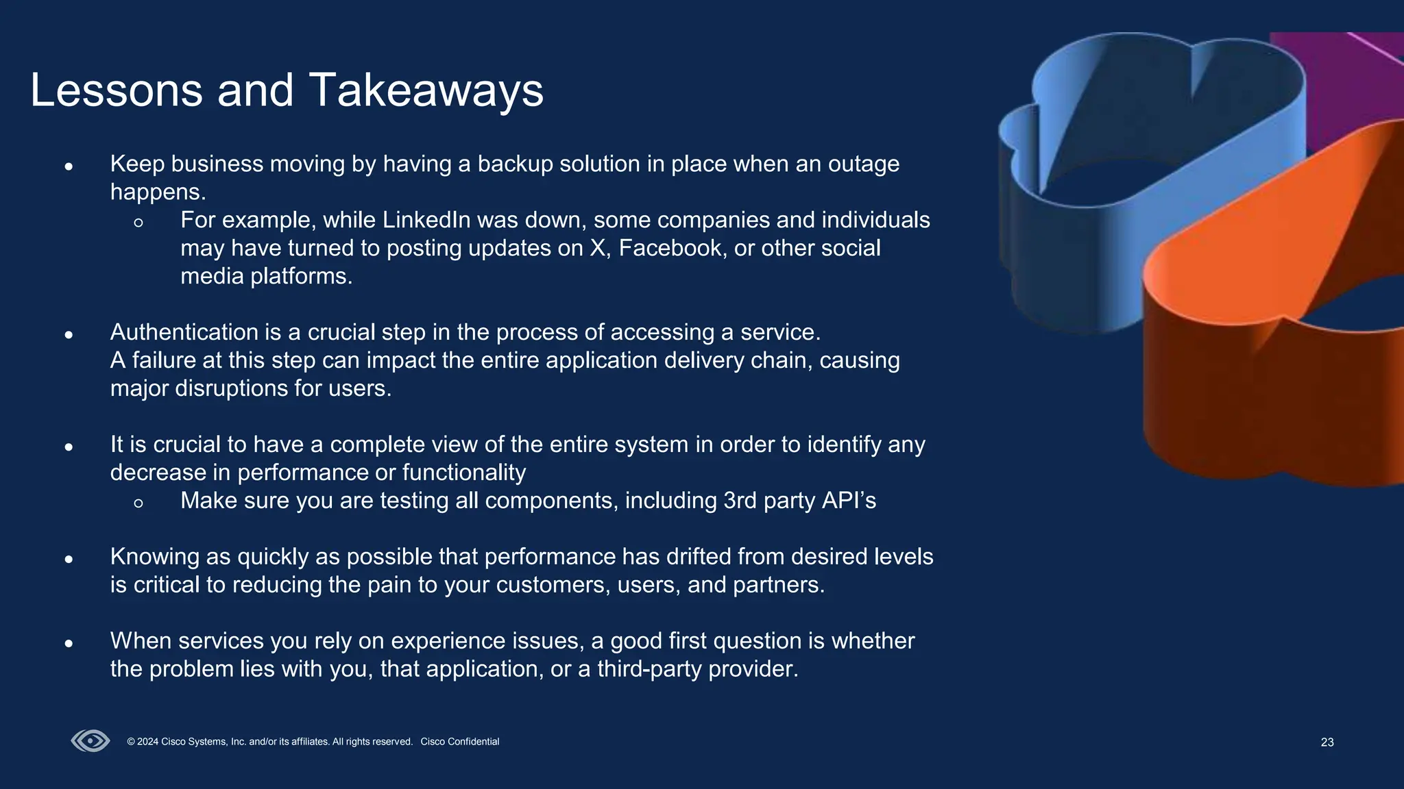 23
Lessons and Takeaways
© 2024 Cisco Systems, Inc. and/or its affiliates. All rights reserved. Cisco Confidential
● Keep business moving by having a backup solution in place when an outage
happens.
○ For example, while LinkedIn was down, some companies and individuals
may have turned to posting updates on X, Facebook, or other social
media platforms.
● Authentication is a crucial step in the process of accessing a service.
A failure at this step can impact the entire application delivery chain, causing
major disruptions for users.
● It is crucial to have a complete view of the entire system in order to identify any
decrease in performance or functionality
○ Make sure you are testing all components, including 3rd party API’s
● Knowing as quickly as possible that performance has drifted from desired levels
is critical to reducing the pain to your customers, users, and partners.
● When services you rely on experience issues, a good first question is whether
the problem lies with you, that application, or a third-party provider.
 