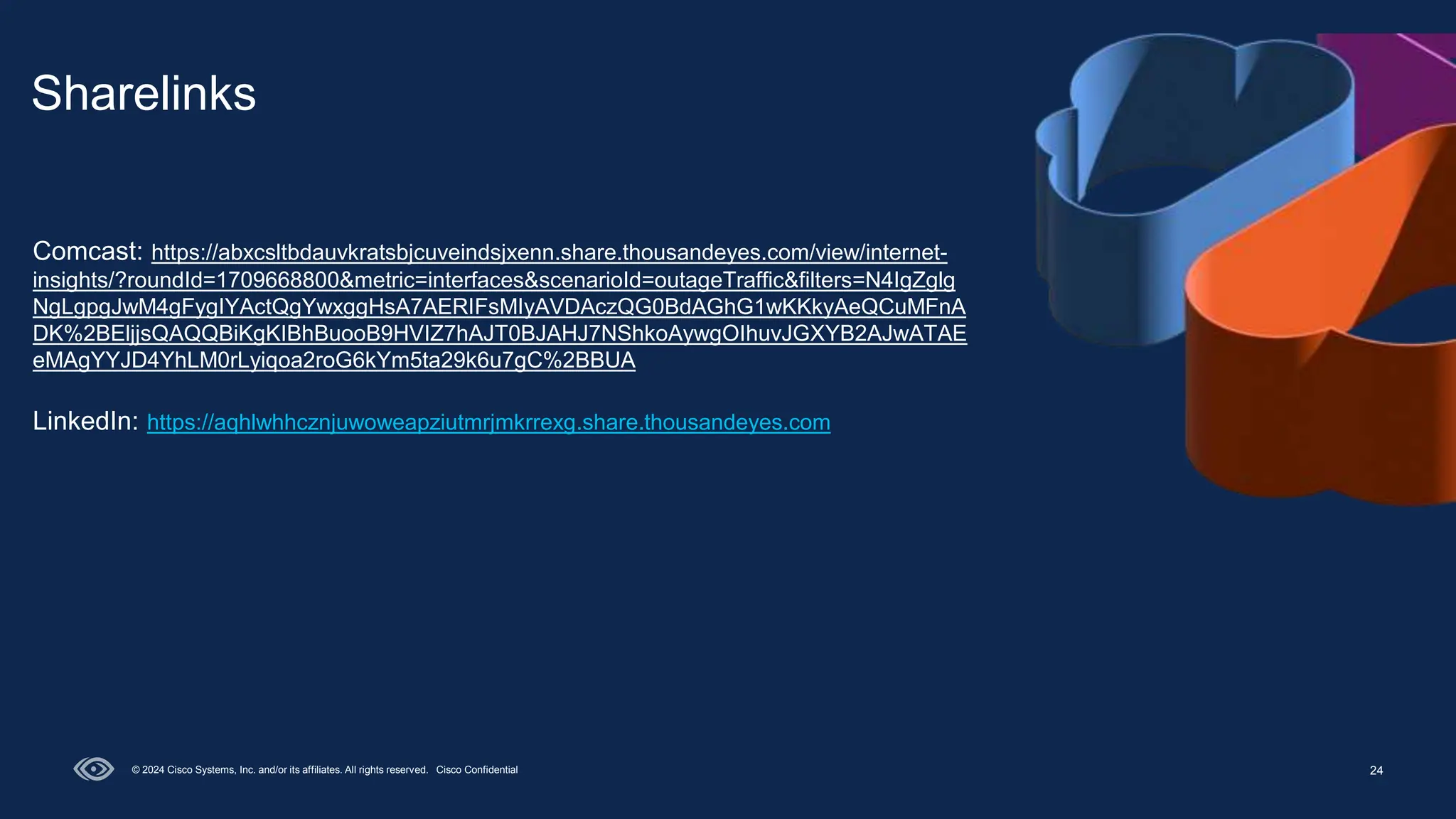 24
Sharelinks
© 2024 Cisco Systems, Inc. and/or its affiliates. All rights reserved. Cisco Confidential
Comcast: https://abxcsltbdauvkratsbjcuveindsjxenn.share.thousandeyes.com/view/internet-
insights/?roundId=1709668800&metric=interfaces&scenarioId=outageTraffic&filters=N4IgZglg
NgLgpgJwM4gFygIYActQgYwxggHsA7AERIFsMIyAVDAczQG0BdAGhG1wKKkyAeQCuMFnA
DK%2BEljjsQAQQBiKgKIBhBuooB9HVIZ7hAJT0BJAHJ7NShkoAywgOIhuvJGXYB2AJwATAE
eMAgYYJD4YhLM0rLyiqoa2roG6kYm5ta29k6u7gC%2BBUA
LinkedIn: https://aqhlwhhcznjuwoweapziutmrjmkrrexg.share.thousandeyes.com
 