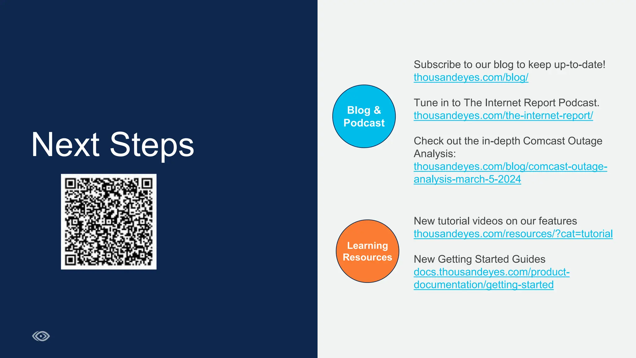 Next Steps
Subscribe to our blog to keep up-to-date!​
thousandeyes.com/blog/​
Tune in to The Internet Report Podcast.​
thousandeyes.com/the-internet-report/
Check out the in-depth Comcast Outage
Analysis:
thousandeyes.com/blog/comcast-outage-
analysis-march-5-2024
New tutorial videos on our features​
thousandeyes.com/resources/?cat=tutorial​
New Getting Started Guides​
docs.thousandeyes.com/product-
documentation/getting-started
Blog &
Podcast
Learning
Resources
 