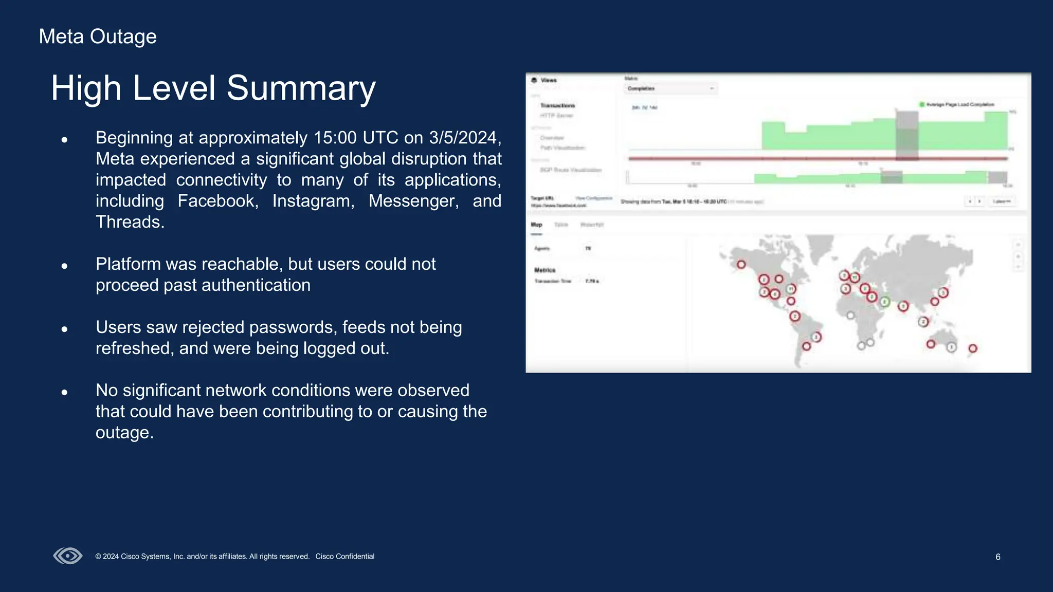 6
High Level Summary
© 2024 Cisco Systems, Inc. and/or its affiliates. All rights reserved. Cisco Confidential
● Beginning at approximately 15:00 UTC on 3/5/2024,
Meta experienced a significant global disruption that
impacted connectivity to many of its applications,
including Facebook, Instagram, Messenger, and
Threads.
● Platform was reachable, but users could not
proceed past authentication
● Users saw rejected passwords, feeds not being
refreshed, and were being logged out.
● No significant network conditions were observed
that could have been contributing to or causing the
outage.
Meta Outage
 