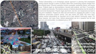 Tactical Placemaking
for an Inclusive Urban Mobility:
The EDSA, Cubao, Quezon City
Tactical placemaking is an increasingly popular approach to planning that emphasizes
testing projects through a series of phases rather than constructing projects straight from
the drawing board. Common examples include crosswalks, pedestrian plazas, and bicycle
lanes. Projects begin as demonstrations, become pilot projects, and then, if successful,
are installed permanently. The iterative process of tactical placemaking has the benefit of
incremental development. Projects begin short-term, low-risk, and inexpensive but lead to
long term installation. Projects are often DIY and hands-on, engaging the public in a way
traditional construction projects cannot. This also means the public has more input,
making tactical placemaking an important tool to help address community needs. For
these reasons, and many more, tactical placemaking can be a powerful tool for both
planners and communities. (co.delaware.pa.us, 2017)
Case Study No. 1:
 