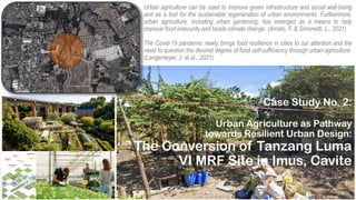 Urban Agriculture as Pathway
towards Resilient Urban Design:
The Conversion of Tanzang Luma
VI MRF Site in Imus, Cavite
Urban agriculture can be used to improve green infrastructure and social well-being
and as a tool for the sustainable regeneration of urban environments. Furthermore,
urban agriculture, including urban gardening, has emerged as a means to help
improve food insecurity and tackle climate change. (Amato, F. & Simonetti, L., 2021)
The Covid-19 pandemic newly brings food resilience in cities to our attention and the
need to question the desired degree of food self-sufficiency through urban agriculture.
(Langemeyer, J. et.al., 2021)
Case Study No. 2:
 