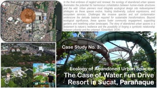 Ecology of Abandoned Urban Spaces:
The Case of Water Fun Drive
Resort in Sucat, Parañaque
Case Study No. 3:
In the final embrace of neglect and renewal, the ecology of abandoned urban spaces
illuminates the potential for harmonious cohabitation between human-made structures
and the wild. Urban planners must integrate ecological design into redevelopment
strategies as these spaces evolve, hosting biodiversity, cultural expressions, and
ecosystem services. Challenges like invasive species and soil contamination
underscore the delicate balance required for sustainable transformations. Beyond
ecological significance, these spaces foster community engagement, supporting
gardens and redefining urban landscapes. The story of abandoned urban spaces is a
testament to nature’s resilience and the possibility of forging a symbiotic relationship
between urbanity and the untamed. (Greenfield, 2024)
 