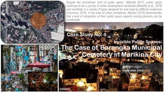Invisible Public Spaces:
The Case of Barangka Municipal
Cemetery in Marikina City
Case Study No. 4:
Despite the proclaimed “end of public space” (Mitchell, 2017), public space
continues to be a priority of urban development worldwide (Mehaffy et al., 2019)
and manifests in a variety of types designed for and used by different audiences
(Carmona, 2015). In the case of urban cemeteries, Klaufus (2018) demonstrates
that a lack of recognition of their public space aspects among planners can be
problematic.
 