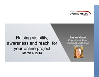 Raising visibility,     Susan Mernit
                          Knight Circuit Rider,
awareness and reach for   Oakland Local Editor/
                               Publisher
  your online project
       March 6, 2013
 