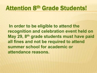 In order to be eligible to attend the
recognition and celebration event held on
May 29, 8th grade students must have paid
all fines and not be required to attend
summer school for academic or
attendance reasons.

 