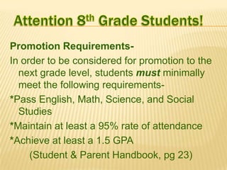 Promotion RequirementsIn order to be considered for promotion to the
next grade level, students must minimally
meet the following requirements*Pass English, Math, Science, and Social
Studies
*Maintain at least a 95% rate of attendance
*Achieve at least a 1.5 GPA
(Student & Parent Handbook, pg 23)

 