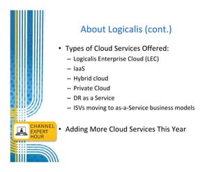 About Logicalis (cont.)
• Types of Cloud Services Offered:
  –   Logicalis Enterprise Cloud (LEC)
  –   IaaS
  –   Hybrid cloud
  –   Private Cloud
  –   DR as a Service
  –   ISVs moving to as-a-Service business models


• Adding More Cloud Services This Year
 