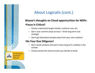 About Logicalis (cont.)
Wayne’s thoughts on Cloud opportunities for MSPs:
•Focus Is Critical!
  – Clearly understand target market, customer size, etc.
  – Don’t over commit cloud services – think long-term and
    strategic
  – Don’t get distracted and get away from your core solution!
•Do Your Due Diligence!
  – Don’t build solutions that don’t have long-term viability in the
    market
  – Choose wisely the cloud services you decide to build
 