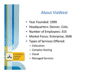 About ViaWest

•   Year Founded: 1999
•   Headquarters: Denver, Colo.
•   Number of Employees: 315
•   Market Focus: Enterprise, SMB
•   Types of Services Offered:
    –   Colocation
    –   Complex Hosting
    –   Cloud
    –   Managed Services
 
