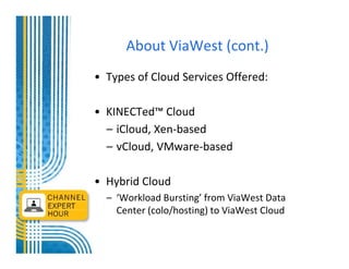 About ViaWest (cont.)
• Types of Cloud Services Offered:

• KINECTed™ Cloud
  – iCloud, Xen-based
  – vCloud, VMware-based

• Hybrid Cloud
  – ‘Workload Bursting’ from ViaWest Data
    Center (colo/hosting) to ViaWest Cloud
 