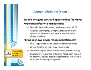 About ViaWest(cont.)
Jason’s thoughts on Cloud opportunities for MSPs:
•Operational/service management
  – Example: how to federate cloud access with HR DB
  – Requires user mgmt., ID mgmt., federation of diff
    systems to automate, esp. critical as production
    services in cloud
•Bring your own device/consumerization of IT
  –   Risks: regulated data on unsecured mobile devices
  –   Virtual desktop services huge opportunity
  –   Centralize regulated data in the cloud, better security
  –   Opportunity: to provide enterprise “drop box” housed
      on premise, holistic data management for remote and
      local user, wrapping all together
 