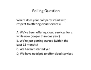 Polling Question

Where does your company stand with
respect to offering cloud services?

A. We’ve been offering cloud services for a
while now (longer than one year)
B. We’re just getting started (within the
past 12 months)
C. We haven’t started yet
D. We have no plans to offer cloud services
 