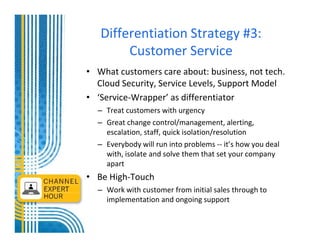 Differentiation Strategy #3:
        Customer Service
• What customers care about: business, not tech.
  Cloud Security, Service Levels, Support Model
• ‘Service-Wrapper’ as differentiator
  – Treat customers with urgency
  – Great change control/management, alerting,
    escalation, staff, quick isolation/resolution
  – Everybody will run into problems -- it’s how you deal
    with, isolate and solve them that set your company
    apart
• Be High-Touch
  – Work with customer from initial sales through to
    implementation and ongoing support
 