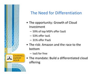 The Need for Differentiation

• The opportunity: Growth of Cloud
  Investment
  – 59% of top MSPs offer SaaS
  – 53% offer IaaS
  – 31% offer PaaS
• The risk: Amazon and the race to the
  bottom
  – IaaS for free
• The mandate: Build a differentiated cloud
  offering
 
