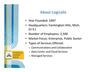 About Logicalis
• Year Founded: 1997
• Headquarters: Farmington Hills, Mich.
  (U.S.)
• Number of Employees: 2,500
• Market Focus: Enterprise, Public Sector
• Types of Services Offered:
  – Communications and Collaboration
  – Data Center and Cloud Services
  – Managed Services
 