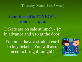 Thursday, March 8 (4/5 week)


  Semi-formal is TONIGHT,
       from 7 – 10pm.
Tickets are on sale at lunch - $7
in advance and $10 at the door.
 You must have a student card
  to buy tickets. You will also
    need to bring it tonight!
 