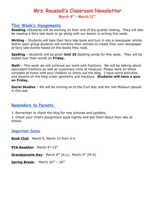 Mrs. Roussell’s Classroom Newsletter
                               March 8th – March 12th

This Week’s Assignments
Reading –Students will be working on their end of the quarter testing. They will also
be reading a fairy tale book to go along with our lesson in writing this week.

Writing – Students will take their fairy tale book and turn it into a newspaper article.
Within each group students will combine their articles to create their own newspaper
of fairy tale events based on the books they read.

Spelling – Students will be given Unit 25 Spelling words for this week. They will be
tested over their words on Friday.

Math – This week we will continue our work with fractions. We will be talking about
equivalent fractions as well as customary units of measure. Please work on these
concepts at home with your children or check out the blog. I have some activities
and lessons on the blog under geometry and fractions. Students will have a quiz
on Friday.

Social Studies – We will be moving on to the Civil War and the role Missouri played
in this war.



Reminders to Parents
1. Remember to check the blog for new pictures and updates.
2. Check your child’s assignment book nightly and ask them about their day at
school.


Important Dates

Book Club: March 8, March 15 from 4-5

PTA Bookfair: March 4th-12th

Grandparents Day: March 8th (A-L), March 9th (M-Z)

Spring Break:     March 22nd – 26th
 