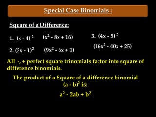 Special Case Binomials :

 Square of a Difference:

 1. (x - 4)   2     2
                  (x - 8x + 16)          3. (4x - 5) 2
                                         (16x2 - 40x + 25)
 2. (3x - 1)2     (9x2 - 6x + 1)

All -, + perfect square trinomials factor into square of
difference binomials.
  The product of a Square of a difference binomial
                     (a - b)2 is:
                         a2 - 2ab + b2
 