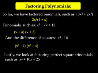 Factoring Polynomials:
So far, we have factored binomials, such as: (8x2 + 2x3)
                  2x2(4 + x)
Trinomials, such as: x2 + 7x + 12
       (x + 4) (x + 3)
 And the difference of squares: x4 - 16

       (x2 - 4) (x2 + 4)

 Lastly, we look at factoring perfect square trinomials
 such as: x2 + 10x + 25
 