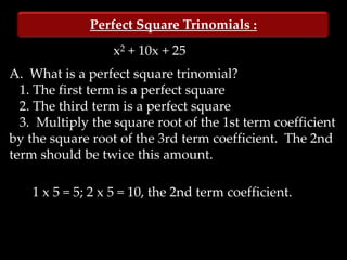 Perfect Square Trinomials :
                  x2 + 10x + 25
A. What is a perfect square trinomial?
  1. The first term is a perfect square
  2. The third term is a perfect square
  3. Multiply the square root of the 1st term coefficient
by the square root of the 3rd term coefficient. The 2nd
term should be twice this amount.

    1 x 5 = 5; 2 x 5 = 10, the 2nd term coefficient.
 