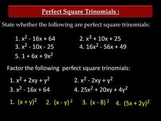 Perfect Square Trinomials :

State whether the following are perfect square trinomials:

     1. x2 - 16x + 64             2. x3 + 10x + 25
     3. x2 - 10x - 25             4. 16x2 - 56x + 49
     5. 1 + 6x + 9x2
 Factor the following perfect square trinomials:
   1. x2 + 2xy + y2              2. x2 - 2xy + y2
   3. x2 - 16x + 64              4. 25x2 + 20xy + 4y2
   1. (x + y)2    2. (x - y) 2     3. (x - 8) 2 4. (5x + 2y)2
 