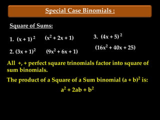 Special Case Binomials :

 Square of Sums:

 1. (x + 1)   2     2
                  (x + 2x + 1)      3. (4x + 5) 2
                                        (16x2 + 40x + 25)
 2. (3x + 1)2     (9x2 + 6x + 1)
All +, + perfect square trinomials factor into square of
sum binomials.
The product of a Square of a Sum binomial (a + b)2 is:
                        a2 + 2ab + b2
 