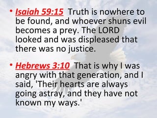 • Isaiah 59:15 Truth is nowhere to
be found, and whoever shuns evil
becomes a prey. The LORD
looked and was displeased that
there was no justice.
• Hebrews 3:10 That is why I was
angry with that generation, and I
said, 'Their hearts are always
going astray, and they have not
known my ways.'
 