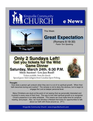 e News
                                            This Week:


                                            Great Expectation
                                                        (Romans 8:18-30)
                                                           Pastor Tom Speaking




     Only 2 Sundays Left!
 Get you tickets for the Wild
        Game Dinner
Saturday, March 24th. 6:30 P.M.
            Silent Auction! - Live Jazz Band!
                 Tickets available from the church
    Special guest: Italo Labignin from Canadian Sport Fishing.

Thought:
  How does a person get unstuck when they are in a rut of no spiritual growth. When their
 faith becomes boring and routine? The remedy is not to deny the obvious, but to begin to
                        engage the Lord at deeper personal level.

    Many Christians are stuck at the point of not seeing God as personally interested and
  involved in every area of their lives. The way to kick start spiritual growth is to recognize
    Christʼs presence in our daily schedule. This means we must make time for scripture
  reading, and prayer. Also, we must develop a lifestyle that looks for opportunities to talk
                         about our faith with those around us. (P.T.)

                Kingsville Community Church www.kingsvillechurch.com
 
