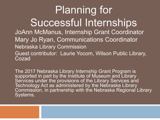 JoAnn McManus, Internship Grant Coordinator
Mary Jo Ryan, Communications Coordinator
Nebraska Library Commission
Guest contributor: Laurie Yocom, Wilson Public Library,
Cozad
The 2017 Nebraska Library Internship Grant Program is
supported in part by the Institute of Museum and Library
Services under the provisions of the Library Services and
Technology Act as administered by the Nebraska Library
Commission, in partnership with the Nebraska Regional Library
Systems.
Planning for
Successful Internships
 