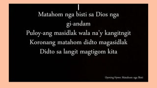 Opening Hymn: Matahom nga Bisti
I
Matahom nga bisti sa Dios nga
gi-andam
Puloy-ang masidlak wala na’y kangitngit
Koronang matahom didto magasidlak
Didto sa langit magtigom kita
 