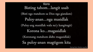 Opening Hymn: Matahom nga Bisti
Koro
Bisting tahom…langit usab
(Bisti nga matahom sa Dios nga giandam)
Puloy-anan…nga masidlak
(Puloy-ang masidlak wala na’y kangitngit)
Korona ko…magasidlak
(Koronang matahom didto magasidlak)
Sa puloy-anan magtigom kita
 