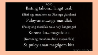 Opening Hymn: Matahom Nga Bisti
Koro
Bisting tahom…langit usab
(Bisti nga matahom sa Dios nga giandam)
Puloy-anan…nga masidlak
(Puloy-ang masidlak wala na’y kangitngit)
Korona ko…magasidlak
(Koronang matahom didto magasidlak)
Sa puloy-anan magtigom kita
 