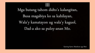 Opening Hymn: Matahom nga Bisti
III
Mga butang tahom didto’s kalangitan,
Busa magabiya ko sa kahilayan,
Wala’y kamatayon ug wala’y kaguol,
Dad-a ako sa puloy-anan Mo.
 