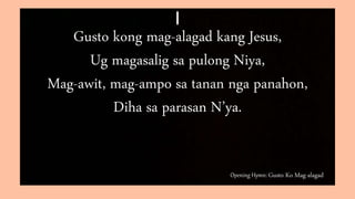 Opening Hymn: Gusto Ko Mag-alagad
I
Gusto kong mag-alagad kang Jesus,
Ug magasalig sa pulong Niya,
Mag-awit, mag-ampo sa tanan nga panahon,
Diha sa parasan N’ya.
 