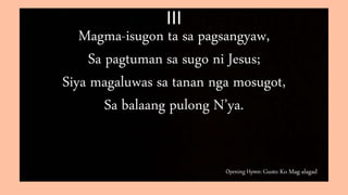 Opening Hymn: Gusto Ko Mag-alagad
III
Magma-isugon ta sa pagsangyaw,
Sa pagtuman sa sugo ni Jesus;
Siya magaluwas sa tanan nga mosugot,
Sa balaang pulong N’ya.
 