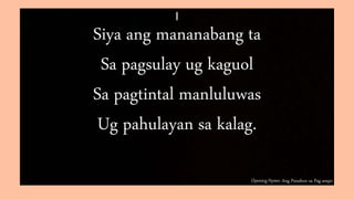 Opening Hymn: Ang Panahon sa Pag-ampo
I
Siya ang mananabang ta
Sa pagsulay ug kaguol
Sa pagtintal manluluwas
Ug pahulayan sa kalag.
 