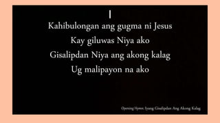 Opening Hymn: Iyang Gisalipdan Ang Akong Kalag
I
Kahibulongan ang gugma ni Jesus
Kay giluwas Niya ako
Gisalipdan Niya ang akong kalag
Ug malipayon na ako
 