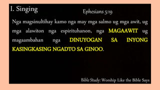 Bible Study: Worship Like the Bible Says
I. Singing Ephesians 5:19
Nga magsinultihay kamo nga may mga salmo ug mga awit, ug
mga alawiton nga espirituhanon, nga MAGAAWIT ug
magaambahan nga DINUYOGAN SA INYONG
KASINGKASING NGADTO SA GINOO.
 