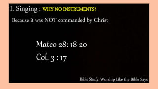 Bible Study: Worship Like the Bible Says
I. Singing : WHY NO INSTRUMENTS?
Because it was NOT commanded by Christ
Mateo 28: 18-20
Col. 3 : 17
 